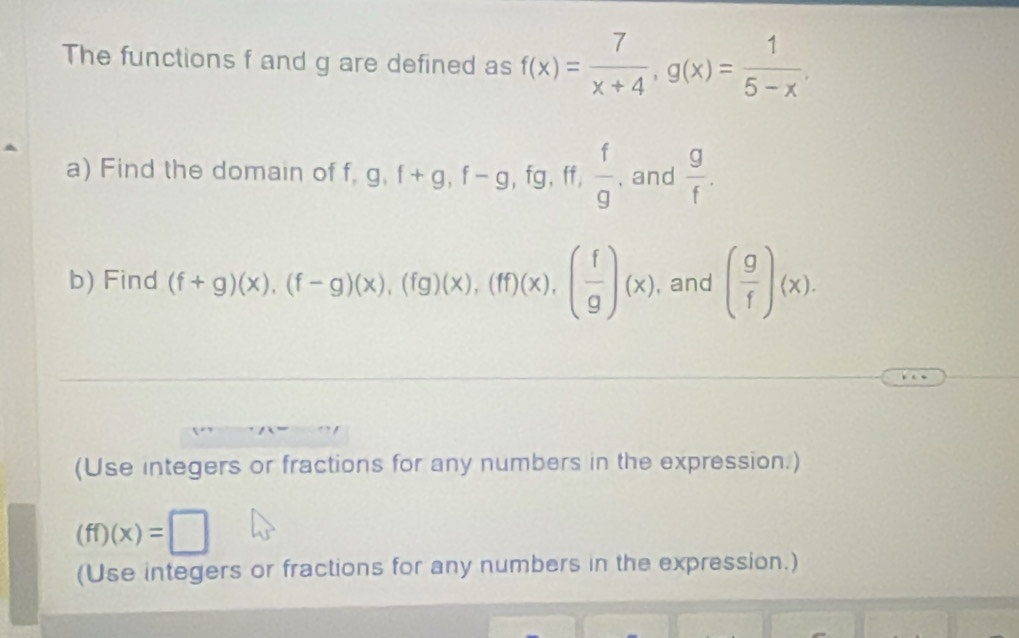 The functions f and g are defined as f(x)= 7/x+4 , g(x)= 1/5-x . 
a) Find the domain of f g, f+g, f-g, fg, ff,  f/g  , and  g/f . 
b) Find (f+g)(x), beginpmatrix f-gendpmatrix beginpmatrix xendpmatrix , beginpmatrix fgendpmatrix beginpmatrix xendpmatrix , beginpmatrix ffendpmatrix beginpmatrix xendpmatrix , beginpmatrix  f/g endpmatrix beginpmatrix xendpmatrix , and ( g/f )(x). 
(Use integers or fractions for any numbers in the expression.)
(ff)(x)=□
(Use integers or fractions for any numbers in the expression.)