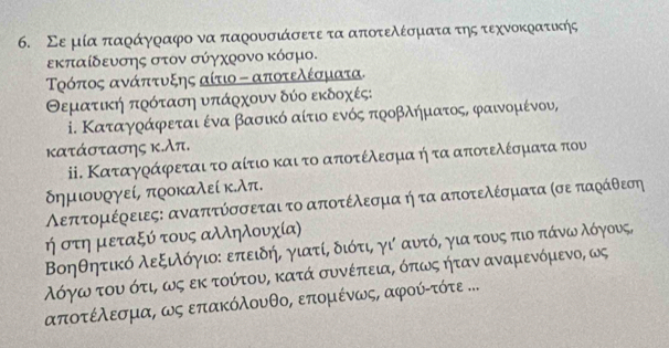 Σε μία παράγραφο να παρουσιάσετε τα αποτελέσματα της τεχνοκρατικής
εκπαίδευσης στον σύγχοονο κόσμο.
Τοόπος ανάπτυξης αίτιο - αποτελέσματα.
Θεματική πρόταση υπάρχουν δύο εκδοχές:
i. Καταγράφεται ένα βασικό αίτιοα ενός προβληματοςς φαινομένου,
κατάστασης κ.λπ.
i. Καταγράφεται το αίτιο και το αποτέλεσμα ήτα αποτελέσματα που
δημιυργεί, προκαλεί κ.λπ.
Λεπτομέρειες: αναπτύσσεται το αποτέλεσμα ή τα αποτελέσματα κσε παράθεση
ή στη μεταξύ τους αλληλουχία)
Βοηθητικό λεξιλόγιοε επειδής γιατίς διότι, γι αυτός για τους πιο πάνων λόγους,
όόγω του ότι, ως εκ τούτου, κατά συνέπειαρ όπως ήταν αναμενόμενο, ως
αποτέλεσμαρ ως επακόλουνθο, επομένως, αφούίττότε ...