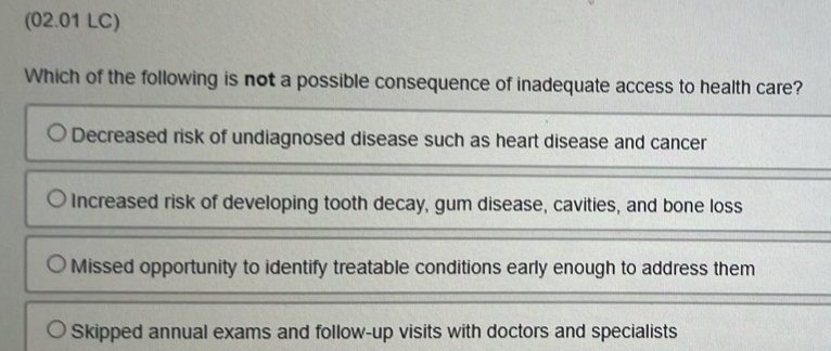 (02.01 LC)
Which of the following is not a possible consequence of inadequate access to health care?
Decreased risk of undiagnosed disease such as heart disease and cancer
Increased risk of developing tooth decay, gum disease, cavities, and bone loss
Missed opportunity to identify treatable conditions early enough to address them
Skipped annual exams and follow-up visits with doctors and specialists