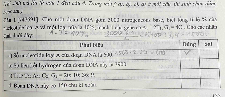 (Thí sinh trả lời từ câu 1 đền câu 4. Trong mỗi ý a), b), c), d) ở mỗi câu, thí sinh chọn đúng
hoặc sai.)
Câu 1[747691]: Cho một đoạn DNA gồm 3000 nitrogeneous base, biết tổng tỉ lệ % của
nucleotide loại A và một loại nữa là 40%, mạch 1 của gene có A_1=2T_1,G_1=4C_1. Cho các nhận
định dưới đây:
155