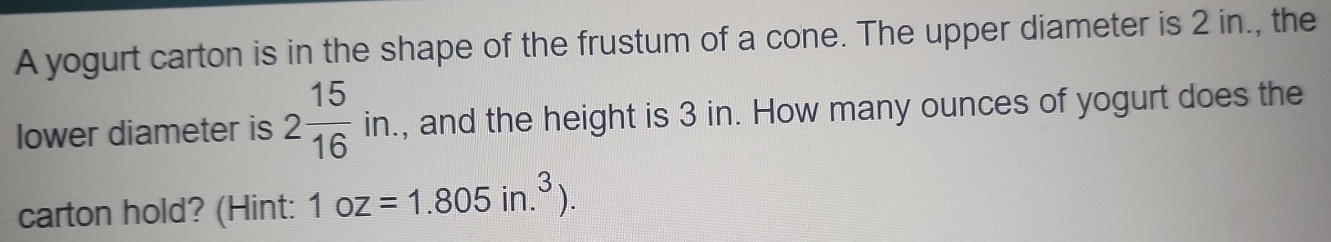 A yogurt carton is in the shape of the frustum of a cone. The upper diameter is 2 in., the 
lower diameter is 2 15/16 in. , and the height is 3 in. How many ounces of yogurt does the 
carton hold? (Hint: 1oz=1.805in.^3).