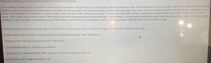 Read the following scenario and answer the question(s) below.
The western United States contains a series of tall mountain ranges that also extend far down into Mexico. Two of the largest of these ranges are the Rockies and the Sierra
Madres, but they are all part of the same mountain-building event that occurred many millions of years ago, and they all have similar features. Much of the vegetation on
these mountaintops is the same, or very similar, and they are often referred to as the "Sky Islands" because of their similarity to each other and their isolation from the
lower, drier areas surrounding them. With global climate change producing increasingly visible effects, conservation biologists fear that these mountaintop ecosystems will
undergo major changes in temperature and humidity and that the many endemic species that live there may literally have no place to go.
If the Sky Islands become rapidly warmer and drier as may occur due to climate change, the endemic species there will_
move down the mountain slopes and displace species living at lower elevations
move farther into the core area of the "sky island'
Osuccessfully adapt to changing conditions
Obe forced to interbreed with other species to preserve genetic diversity
Oprobably suffer a high extinction rate