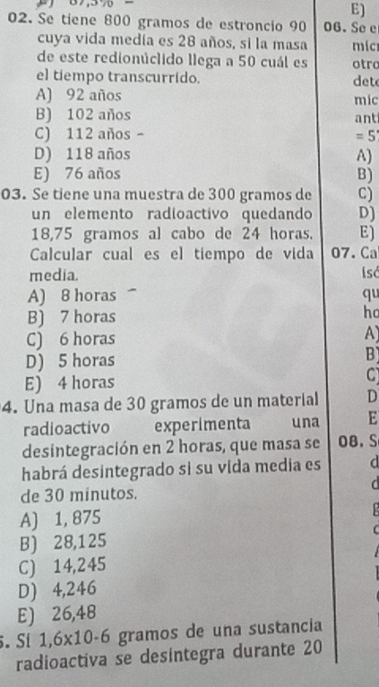 Se tiene 800 gramos de estroncio 90 06.Se e
cuya vida medía es 28 años, si la masa mic
de este redionúclido llega a 50 cuál es otro
el tiempo transcurrido. det
A) 92 años mic
B) 102 años ant
C) 112 años - 5^(-1)
D) 118 años A)
E) 76 años B)
03. Se tiene una muestra de 300 gramos de C)
un elemento radioactivo quedando D)
18,75 gramos al cabo de 24 horas. E)
Calcular cual es el tiempo de vida 07. Ca
media. I só
A) 8 horas qu
B) 7 horas
ho
C) 6 horas A)
D) 5 horas
B
E) 4 horas C
4. Una masa de 30 gramos de un material D
radioactivo experimenta una E
desintegración en 2 horas, que masa se 0B. S
habrá desintegrado si su vida media es d
a 
de 30 minutos.
A) 1, 875
B) 28,125
C) 14,245
D) 4,246
E) 26,48.Sí 1,6* 10-6 gramos de una sustancia
radioactiva se desintegra durante 20