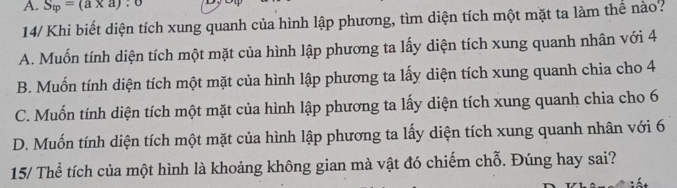 A. S_tp=(a* a):0
14/ Khi biết diện tích xung quanh của hình lập phương, tìm diện tích một mặt ta làm thể nào?
A. Muốn tính diện tích một mặt của hình lập phương ta lấy diện tích xung quanh nhân với 4
B. Muốn tính diện tích một mặt của hình lập phương ta lấy diện tích xung quanh chia cho 4
C. Muốn tính diện tích một mặt của hình lập phương ta lấy diện tích xung quanh chia cho 6
D. Muốn tính diện tích một mặt của hình lập phương ta lấy diện tích xung quanh nhân với 6
15/ Thể tích của một hình là khoảng không gian mà vật đó chiếm chỗ. Đúng hay sai?