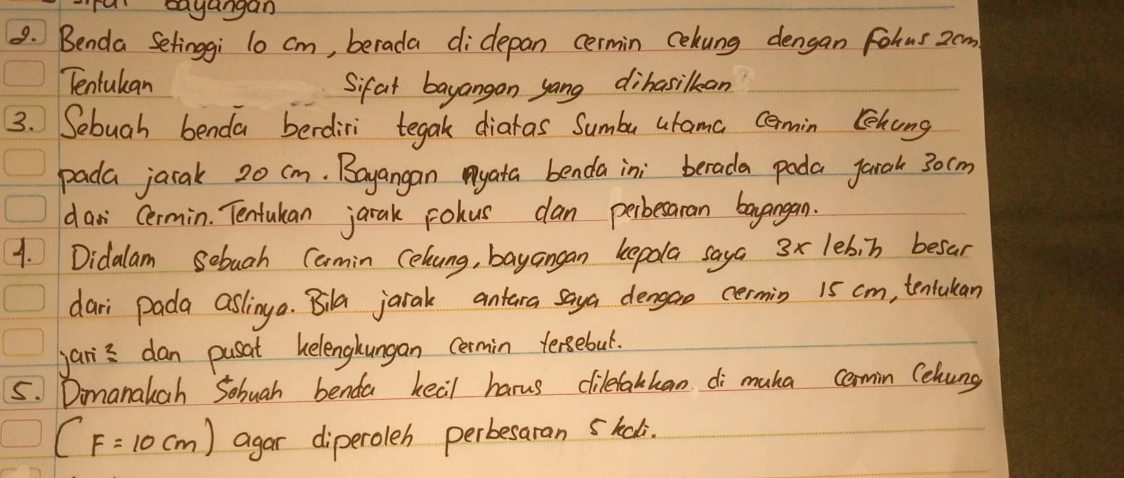 ra eagangan 
9. Benda Setinggi l0 cm, berada didepan cermin cehung dengan Fohus 2om
Tenlulan Sifat bayangan yang dihasilkan 
3. Sebuah benda berdiri tegak diaras Sumba urama cemin Chong 
pada jarak 20 cm. Bayangan yata benda in; berada pada jarah 30cm
dasi Cermin. Tentukan jarak rolus can perbesaran bagangan. 
1. Didalam Sebugh Cermin Cehung, bayangan kepola saya 3x leb, b besar 
dari pada aslinga. Bila jarak antara saya dengao cermin 15 cm, tentukan 
jans dan pusat helenghungan cermin tersebul. 
5. Dimanauah Sohuah benda keal harus dilefakhan di muha comin Cehung
(F=10cm) agar diperoleh perbesaran 5kali.