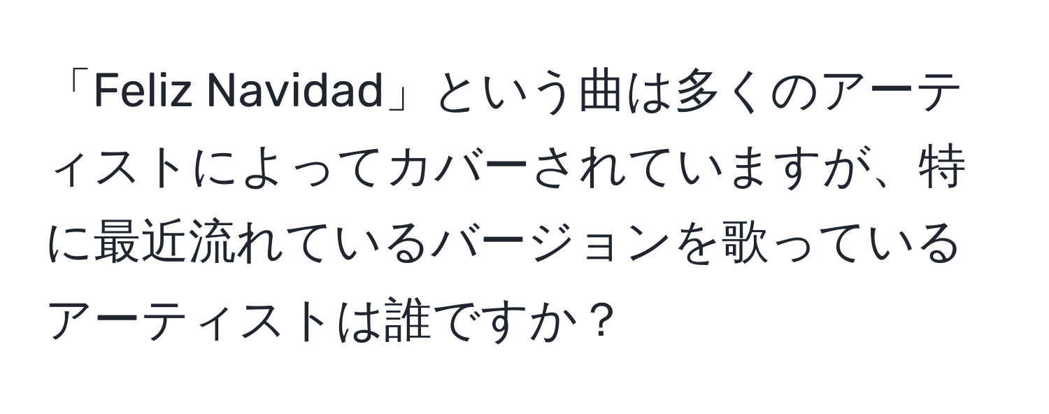 「Feliz Navidad」という曲は多くのアーティストによってカバーされていますが、特に最近流れているバージョンを歌っているアーティストは誰ですか？