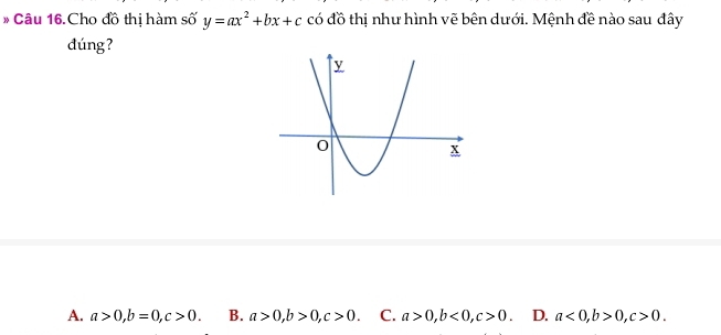 Cho đồ thị hàm số y=ax^2+bx+c có đồ thị như hình vẽ bên dưới. Mệnh đề nào sau đây
dúng?
A. a>0, b=0, c>0. B. a>0, b>0, c>0. C. a>0, b<0</tex>, c>0. D. a<0</tex>, b>0, c>0.