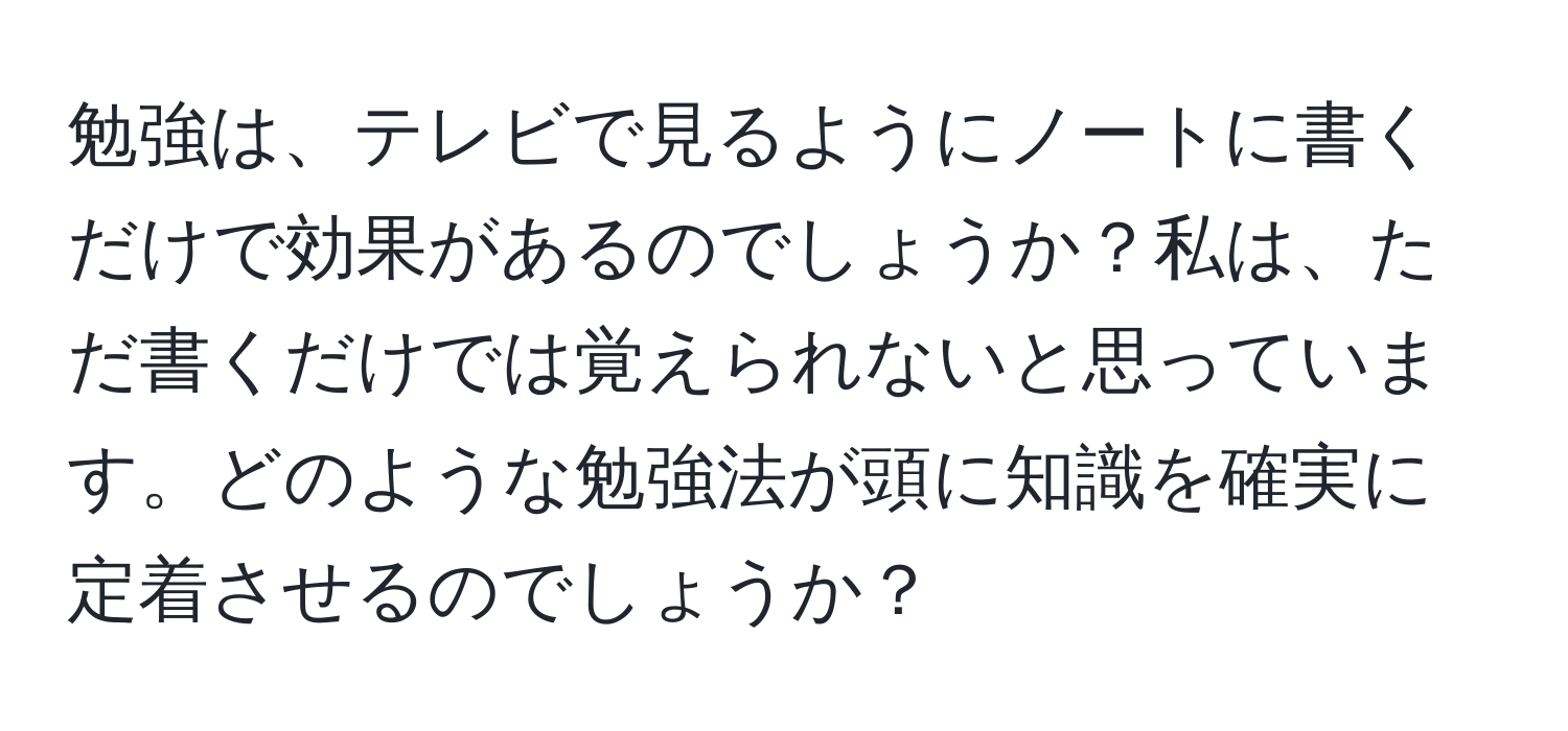 勉強は、テレビで見るようにノートに書くだけで効果があるのでしょうか？私は、ただ書くだけでは覚えられないと思っています。どのような勉強法が頭に知識を確実に定着させるのでしょうか？