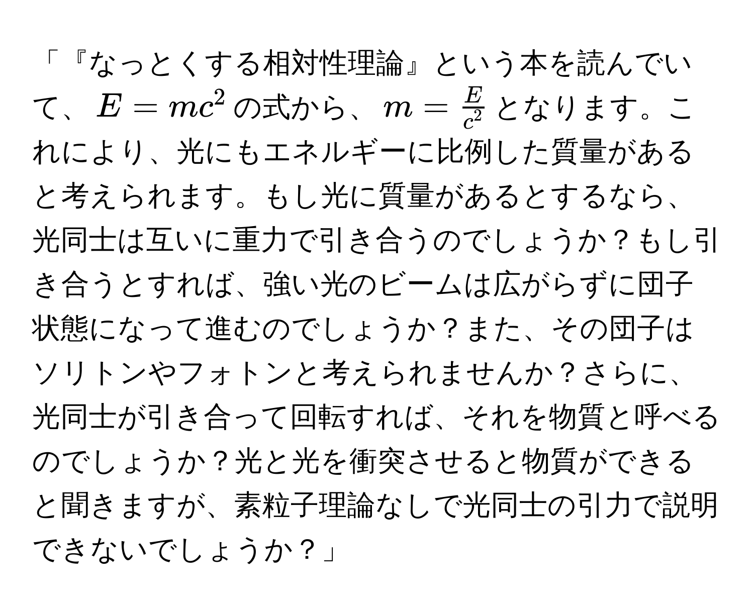 「『なっとくする相対性理論』という本を読んでいて、$E=mc^(2$の式から、$m=fracE)c^2$となります。これにより、光にもエネルギーに比例した質量があると考えられます。もし光に質量があるとするなら、光同士は互いに重力で引き合うのでしょうか？もし引き合うとすれば、強い光のビームは広がらずに団子状態になって進むのでしょうか？また、その団子はソリトンやフォトンと考えられませんか？さらに、光同士が引き合って回転すれば、それを物質と呼べるのでしょうか？光と光を衝突させると物質ができると聞きますが、素粒子理論なしで光同士の引力で説明できないでしょうか？」