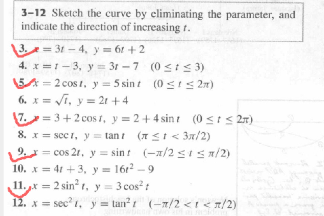 3-12 Sketch the curve by eliminating the parameter, and 
indicate the direction of increasing t. 
3. x=3t-4, y=6t+2
4. x=t-3, y=3t-7(0≤ t≤ 3)
5 x=2cos t, y=5sin t(0≤ t≤ 2π )
6. x=sqrt(t), y=2t+4
7. x=3+2cos t, y=2+4sin t(0≤ t≤ 2π )
8. x=sec t, y=tan t(π ≤ t<3π /2)
9. x=cos 2t, y=sin t(-π /2≤ t≤ π /2)
10. x=4t+3, y=16t^2-9
11. x=2sin^2t, y=3cos^2t
12. x=sec^2t, y=tan^2t(-π /2