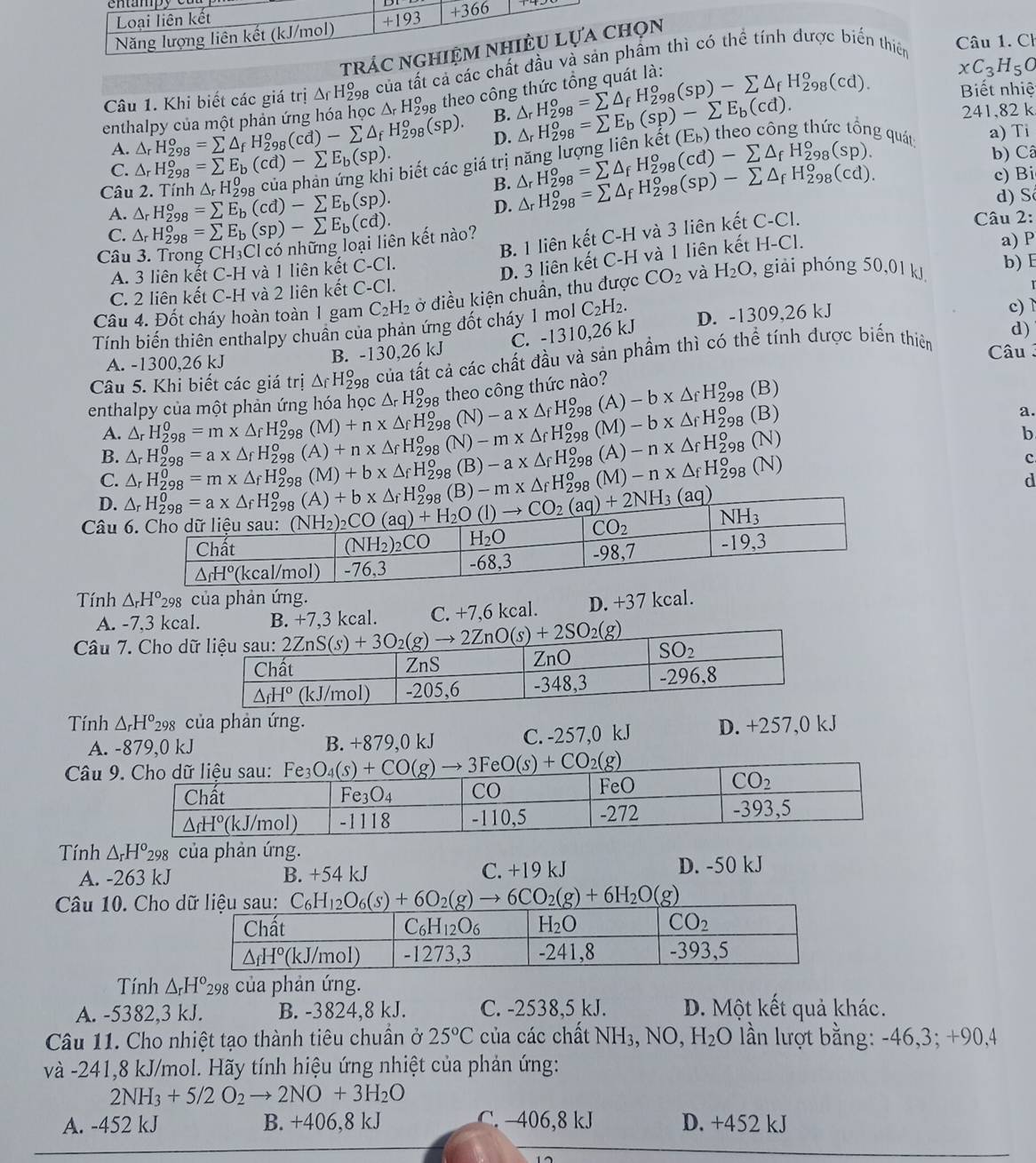 tráọn
Câu 1. Khi biết các giá trị A H9g của tất cả các chất đẩm thì có thể tính được biển thiên  Câu 1. Ch
Biết nhiệ
enthalpy của một phản ứng hóa họ c△ _rH_(298)^o theo công △ _rH_(298)^o=sumlimits △ _fH_(298)^o(sp)-sumlimits △ _fH_(298)^o(cd). xC_3H_5O
D. 241,82 k
△ _rH_(298)^o=sumlimits △ _fH_(298)^o(cd)-sumlimits △ _fH_(298)^o(sp). B. △ _rH_(298)^o=sumlimits E_b(sp)-sumlimits E_b(cd). theo công thức tổng quát a) Ti
khat et(E_b)
A. △ _rH_(298)^o=sumlimits E_b(cd)-sumlimits E_b(sp). i biết các giá trị △ _rH_(298)^o=sumlimits △ _fH_(298)^o(cd)-sumlimits △ _fH_(298)^o(sp). △ _rH_(298)^o=sumlimits △ _fH_(298)^o(sp)-sumlimits △ _fH_(298)^o(cd).
b) Câ
C.
△ _rH_2^(0
B.
c) Bi
Câu 2. Tính △ _r)H_(298)^o=sumlimits E_b(cd)-sumlimits E_b(sp).
A. d) S
D.
C. △ _rH_(298)^o=sumlimits E_b(sp)-sumlimits E_b(cd). Câu 2:
B. 1 liên kết C-H và 3 liên kết C-C
Câu 3. Trong CH_3 Cl có những loại liên kết nào?
D. 3 liên kết C-H và 1 liên kết H-Cl.
A. 3 liên kết C-H và 1 liên kết C-C1. a) P
Câu 4. Đốt cháy hoàn toàn 1 gam C_2H_2 ở điều kiện chuần, thu được CO_2 và H_2O , giải phóng 50,01 kJ b) E
C. 2 liên kết C-H và 2 liên kết C-C1.
Tính biến thiên enthalpy chuân của phản ứng đốt cháy 1 mol C_2H_2. D. -1309,26 kJ c)
C. -1310,26 kJ
d)
A. -1300,26 kJ B. -130,26 kJ Câu
Câu 5. Khi biết các giá trị △ _fH_(298)^o của tất cả các chất đầu và sản phẩm thì có thể tính được biến thiên
(A -b* △ _fH_(298)^o (B)
enthalpy của một phản ứng hóa học A H‰ theo công thức nào?
a.
A.
B. △ _rH_(298)^0=a* △ _rH_(298)^o(A)+n* △ _fH_(298)^o(M)-b* △ _rH_(298)^o(B) △ _rH_(298)^0=m* △ _fH_(298)^0(M)+n* △ _fH_(298)^0(N)-a* △ _fH_(298)^0
D. △ _rH_(298)^0=a* △ _fH_(298)^o(A)+b* △ _fH_(298)^o(B)-m* △ _fH_(298)^o(M)-n* △ _fH_(298)^o(N) △ _rH_(298)^0=m* △ _fH_(298)^0(M)+b* △ _fH_(298)^0(B)-a* △ _fH_(298)^0 (A)-n* △ _fH_(298)^o(N)
b
c
C.
d
Câu 6
Tính △ _rH^o_298 của phản ứng.
A. -7.3 kcal. B. +7,3 kcal. C. +7,6 kcal. D. +37 kcal.
Câu 7. Cho d
Tính △ _rH°_298 của phản ứng. D. +257,0 kJ
A. -879,0 kJ B. +879,0 kJ C. -257,0 kJ
Câu 9.
Tính △ _rH^o_298 của phản ứng.
A. -263 kJ B. +54 kJ C. +19 kJ D. -50 kJ
Câu 10. Cho C_6H_12O_6(s)+6O_2(g)to 6CO_2(g)+6H_2O g)
Tính △ _rH°_29 của phản ứng.
A. -5382,3 kJ. B. -3824,8 kJ. C. -2538,5 kJ. D. Một kết quả khác.
Câu 11. Cho nhiệt tạo thành tiêu chuẩn ở 25°C của các chất NH₃, NO, H_2 O lần lượt bằng: -46,3; +90,4
và -241,8 kJ/mol. Hãy tính hiệu ứng nhiệt của phản ứng:
2NH_3+5/2O_2to 2NO+3H_2O
A. -452 kJ B. +406,8 kJ C. -406,8 kJ D. +452 kJ