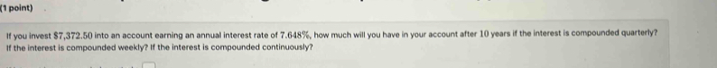 If you invest $7,372.50 into an account earning an annual interest rate of 7.648%, how much will you have in your account after 10 years if the interest is compounded quarterly? 
If the interest is compounded weekly? If the interest is compounded continuously?