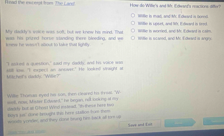 Read the excerpt from The Land. How do Willie's and Mr. Edward's reactions differ?
Willie is mad, and Mr. Edward is bored.
Willie is upset, and Mr. Edward is tired.
My daddy's voice was soft, but we knew his mind. That Willie is worried, and Mr. Edward is calm.
was his prized horse standing there bleeding, and we Willie is scared, and Mr. Edward is angry.
knew he wasn't about to take that lightly.
"I asked a question," said my daddy, and his voice was
s low. “I expect an answer.”He looked straight at
Mitchell's daddy, "Willie?"
Willie Thomas eyed his son, then cleared his throat. "W-
well, now, Mister Edward," he began, not looking at my
daddy but at Ghost Wind instead, "th-these here two
boys jus" done brought this here stallion from them
woods yonder, and they done brung him back all torn up
Save and Exit S