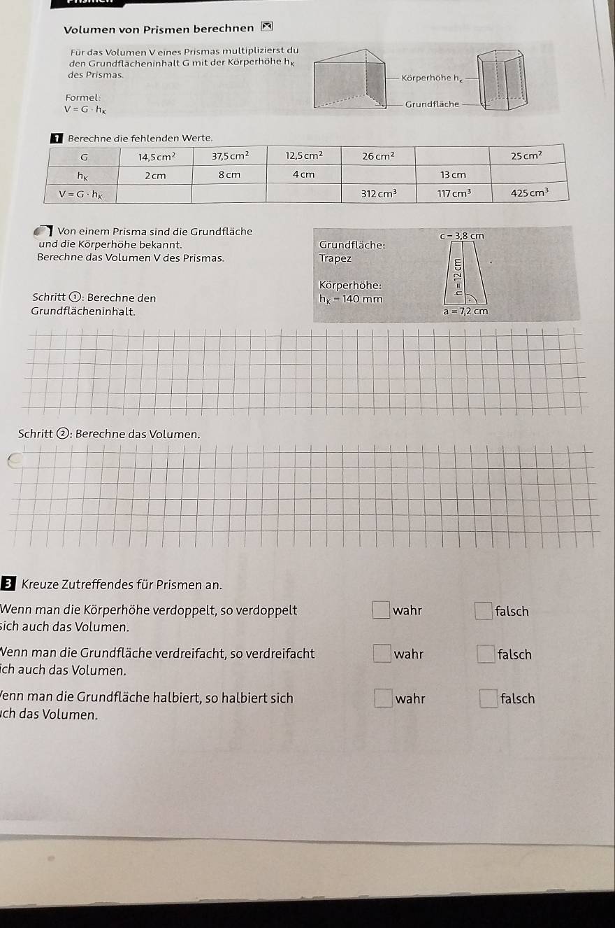 Volumen von Prismen berechnen
Für das Volumen V eines Prismas multiplizierst du
den Grundflächeninhalt G mit der Körperhöhe hg
des Prismas.  Körperhöhe he
Formel:  Grundfläche
V=G· h_K
Von einem Prisma sind die Grundfläche
c=3,8cm
und die Körperhöhe bekannt.  Grundfläche:
Berechne das Volumen V des Prismas. Trapez
Körperhöhe:
Schritt ①: Berechne den h_K=140mm
Grundflächen inhalt. a=7,2cm
Schritt ②: Berechne das Volumen.
E Kreuze Zutreffendes für Prismen an.
Wenn man die Körperhöhe verdoppelt, so verdoppelt wahr falsch
sich auch das Volumen.
Wenn man die Grundfläche verdreifacht, so verdreifacht wahr falsch
ch auch das Volumen.
Venn man die Grundfläche halbiert, so halbiert sich wahr falsch
ch das Volumen.