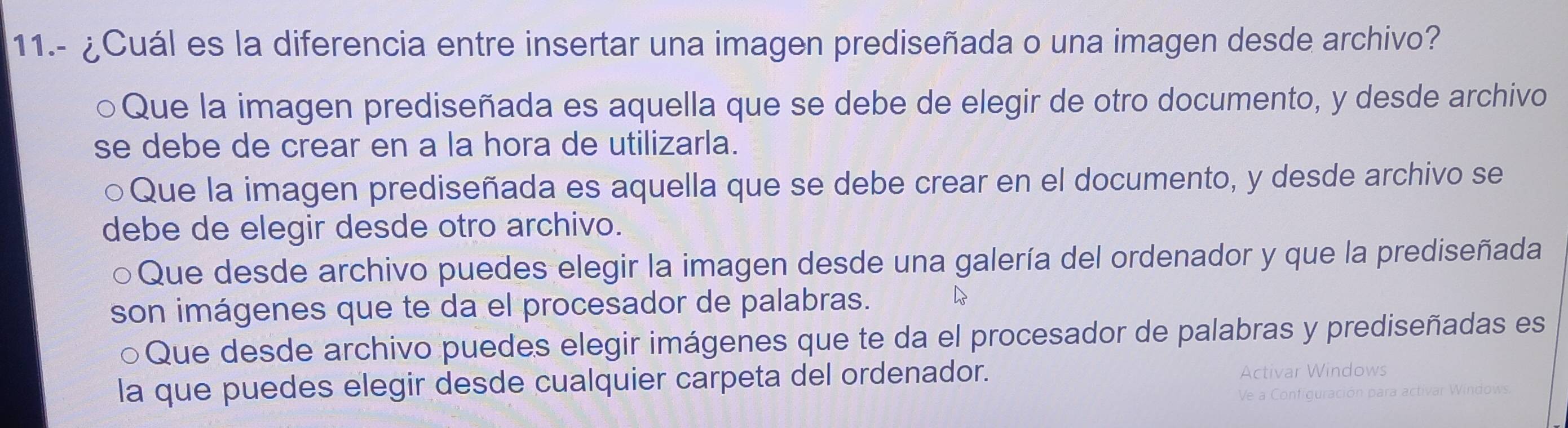 11.- ¿Cuál es la diferencia entre insertar una imagen prediseñada o una imagen desde archivo?
Que la imagen prediseñada es aquella que se debe de elegir de otro documento, y desde archivo
se debe de crear en a la hora de utilizarla.
Que la imagen prediseñada es aquella que se debe crear en el documento, y desde archivo se
debe de elegir desde otro archivo.
Que desde archivo puedes elegir la imagen desde una galería del ordenador y que la prediseñada
son imágenes que te da el procesador de palabras.
Que desde archivo puedes elegir imágenes que te da el procesador de palabras y prediseñadas es
la que puedes elegir desde cualquier carpeta del ordenador.