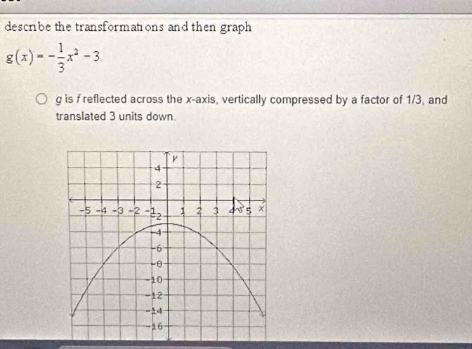 describe the transformations and then graph
g(x)=- 1/3 x^2-3
g is f reflected across the x-axis, vertically compressed by a factor of 1/3, and 
translated 3 units down.