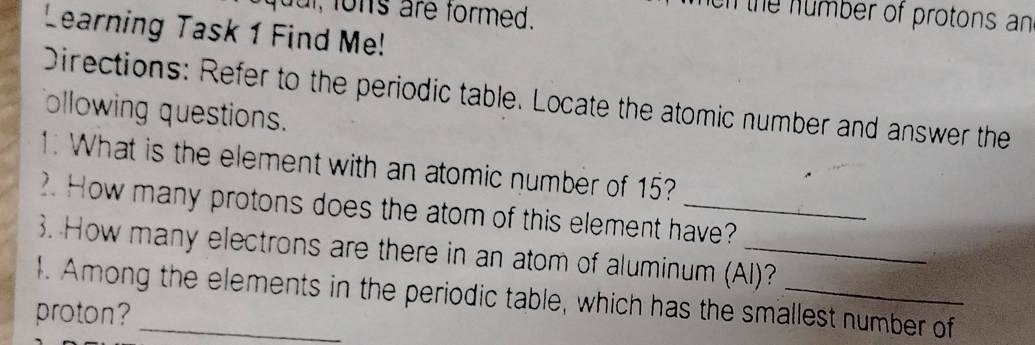 a, fons are formed. 
on the number of protons an 
Learning Task 1 Find Me! 
Directions: Refer to the periodic table. Locate the atomic number and answer the 
ollowing questions. 
1. What is the element with an atomic number of 15? 
2. How many protons does the atom of this element have? 
3. How many electrons are there in an atom of aluminum (Al)? 
1. Among the elements in the periodic table, which has the smallest number of 
proton?