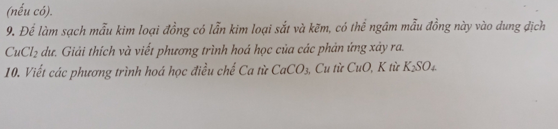 (nếu có). 
9. Để làm sạch mẫu kim loại đồng có lẫn kim loại sắt và kẽm, có thể ngâm mẫu đồng này vào dung địch
CuCl_2 dư. Giải thích và viết phương trình hoá học của các phản ứng xảy ra. 
10. Viết các phương trình hoá học điều chế Ca từ CaCO_3 Cu từ CuO , K từ K_2SO_4.