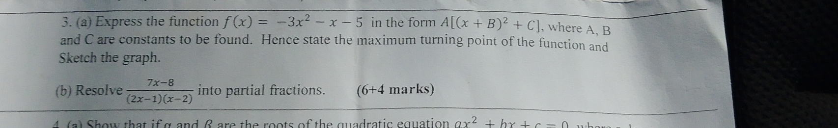 Express the function f(x)=-3x^2-x-5 in the form A[(x+B)^2+C] , where A, B
and C are constants to be found. Hence state the maximum turning point of the function and 
Sketch the graph. 
(b) Resolve  (7x-8)/(2x-1)(x-2)  into partial fractions. (6+4 marks) 
4 (a) Show that if g and β are the roots of the quadratic equation ax^2+bx+c=0