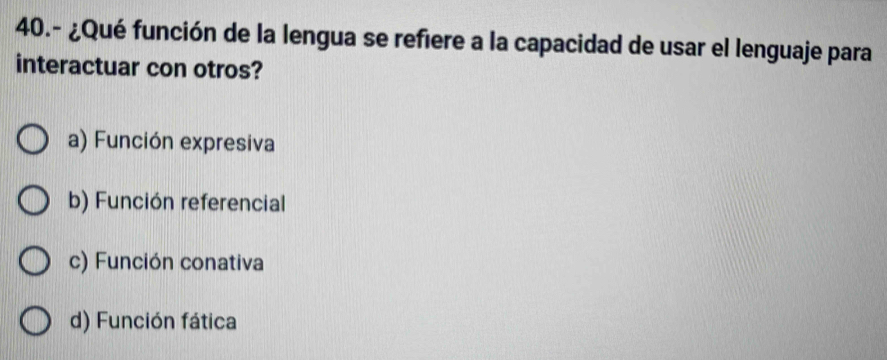 40.- ¿Qué función de la lengua se refiere a la capacidad de usar el lenguaje para
interactuar con otros?
a) Función expresiva
b) Función referencial
c) Función conativa
d) Función fática