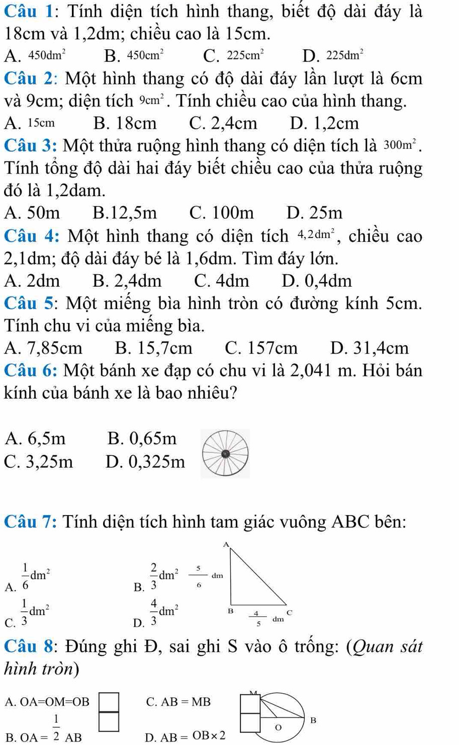 Tính diện tích hình thang, biết độ dài đáy là
18cm và 1,2dm; chiều cao là 15cm.
A. 450dm^2 B. 450cm^2 C. 225cm^2 D. 225dm^2
Câu 2: Một hình thang có độ dài đáy lần lượt là 6cm
và 9cm; diện tích 9cm^2. Tính chiều cao của hình thang.
A. 15cm B. 18cm C. 2,4cm D. 1,2cm
Câu 3: Một thửa ruộng hình thang có diện tích là 300m^2.
Tính tổng độ dài hai đáy biết chiều cao của thửa ruộng
đó là 1,2dam.
A. 50m B.12,5m C. 100m D. 25m
Câu 4: Một hình thang có diện tích 4,2dm^2 , chiều cao
2,1dm; độ dài đáy bé là 1,6dm. Tìm đáy lớn.
A. 2dm B. 2,4dm C. 4dm D. 0,4dm
Câu 5: Một miếng bìa hình tròn có đường kính 5cm.
Tính chu vi của miếng bìa.
A. 7,85cm B. 15,7cm C. 157cm D. 31,4cm
Câu 6: Một bánh xe đạp có chu vi là 2,041 m. Hỏi bán
kính của bánh xe là bao nhiêu?
A. 6,5m B. 0,65m
C. 3,25m D. 0,325m
Câu 7: Tính diện tích hình tam giác vuông ABC bên:
A.  1/6 dm^2
B.  2/3 dm^2 5/6 dm
C.  1/3 dm^2
D.  4/3 dm^2
Câu 8: Đúng ghi Đ, sai ghi S vào ô trống: (Quan sát
hình tròn)
A. OA=OM=OB □ C. AB=MB
B. OA= 1/2 AB sqrt()
D. AB=OB* 2