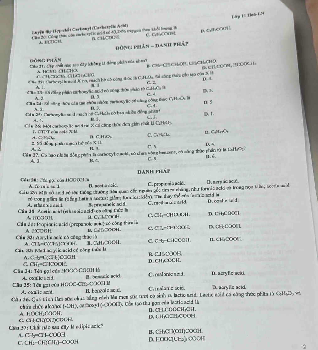 Lớp 11 Hoá-LN
Luyện tập Hợp chất Carbonyl (Carboxylic Acid)
Cầu 20: Công thức của carboxylic acid có 43,24% oxygen theo khổi lượng là
A. HCOOH. B. CH₃COOH. C. C₂H₃COOH. D. C₃H₁COOH.
đỒNG PHÂN - DANH pHáp
đôNG phân
Câu 21 : Cặp chất nào sau đây không là đồng phân của nhau?
B. CH₂=CH-CH₂OH, CH₃CH₂CHO.
D. CH₃COOH, HCOOCH₃.
A. HCHO, CH₃CHO.
C. CH _2COCH_3, CH₃CH₂CHO.
Câu 22: Carboxylic acid X no, mạch hở có công thức là C_3H_6O_2.. Số công thức cầu tạo của X là
A. 1. B. 3. C. 2. D. 4.
Cầu 23: Số đồng phân carboxylic acid có công thức phân tử C_4H_8O_2H
A. 2. B. 3. C. 4. D. 5.
Cầu 24: Số công thức câu tạo chứa nhóm carboxylic có cùng công thức C_5H_10O_2 là D. 5.
A. 2. B. 3. C. 4.
Cầu 25: Carboxylic acid mạch hở C_4H_6O_2 có bao nhiêu đồng phân?
A. 4. B. 3. C. 2. D. 1.
Câu 26:M0t t carboxylic acid no X có công thức đơn giản nhất là C_2H_3O_2.
1. CTPT của acid x|
C. C_4H_6O_4.
D. C_8H_12O_8.
A. C_6H_9O_6.
B. C_2H_3O_2.
2. Số đồng phân mạch hở của X là
A. 2. B. 3. C. 5. D. 4.
Câu 27: Có bao nhiêu đồng phân là carboxylic acid, có chứa vòng benzene, có công thức phân tử là ( C_8H_8O_2 ?
A. 3. B. 4. C. 5. D. 6.
DANH PHÁP
Câu 28: Tên gọi của HCOOH là
A. formic acid. B. acetic acid. C. propionic acid. D. acrylic acid.
Câu 29 : Một số acid có tên thông thường liên quan đến nguồn gốc tìm ra chúng, như formic acid có trong nọc kiến; acetic acid
có trong giấm ăn (tiếng Latinh acetus: giấm; formica: kiến). Tên thay thế của formic acid là
A. ethanoic acid. B. propanoic acid. C. methanoic acid. D. oxalic acid.
Cầu 30: Acetic acid (ethanoic acid) có công thức là
A. HCOOH. B. C_2H_5COOH. C. CH₂=CHCOOH. D. CH₃COOH.
Câu 31: Propionic acid (propanoic acid) có công thức là
A. HCOOH. B. C_2H_5COO H. C. ( CH: =CHCOOH. D. CH₃COOH.
Cầu 32: Acrylic acid có công thức là
A. CH_2=C(CH_3)COOH. B. C_6H_5COOH C. CH₂=CHCOOH. D. CH₃COOH.
Cầâu 33: Methacrylic acid có công thức là
A. CH_2=C(CH_3)COOH. B. C₆H₅COOH.
C. CH_2=CHCOOH. D. CH₃COOH.
Cầu 34: Tên gọi của HOOC-COOH là
A. oxalic acid. B. benzoic acid. C. malonic acid. D. acrylic acid.
Câu 35: Tên gọi của H HOOC-CH_2-COOH [ là
A. oxalic acid. B. benzoic acid. C. malonic acid. D. acrylic acid.
Câu 36. Quá trình làm sữa chua bằng cách lên men sữa tươi có sinh ra lactic acid. Lactic acid có công thức phân tử C_3H_6O_3 và
chứa chức alcohol (-OH), carboxyl (-COOH). Cấu tạo thu gọn của lactic acid là
B. CH_3COOCH_2OH.
A. HOCH₂COOH.
D. CH_3OCH_2O
C. CH₃CH(OH)COOH. COOH.
Câu 37: Chất nào sau đây là adipic acid?
B. CH_3CH(OH)COC )H.
A. CH_2=CH-COOH.
D. HOOC[CH_2]
C. CH_2=CH(CH_3)-COOH. ]₄ COOH
2