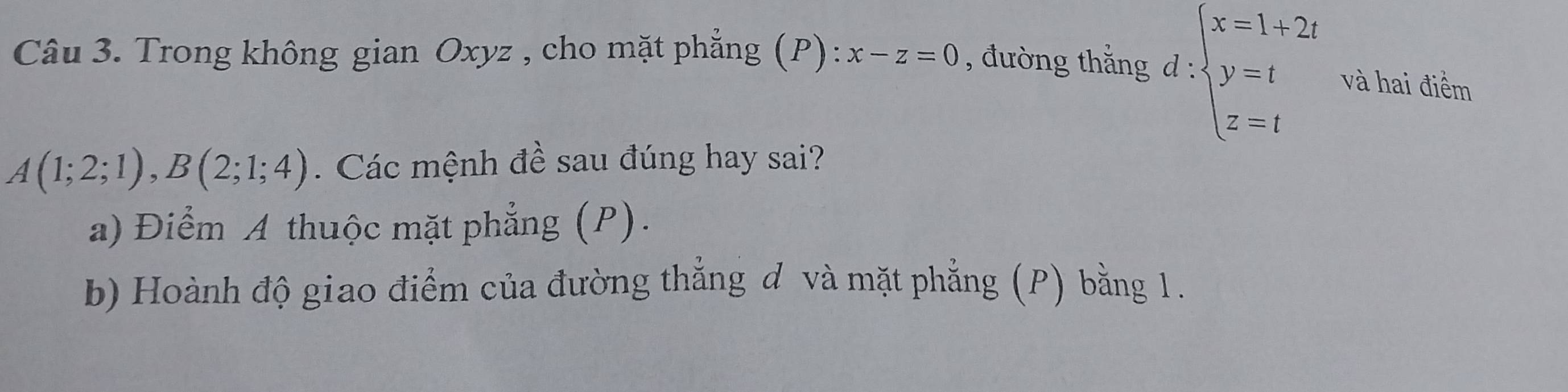 Trong không gian Oxyz , cho mặt phẳng (P): x-z=0 , đường thắng d : beginarrayl x=1+2t y=t z=tendarray. và hai điểm
A(1;2;1), B(2;1;4). Các mệnh đề sau đúng hay sai?
a) Điểm A thuộc mặt phẳng (P).
b) Hoành độ giao điểm của đường thẳng đ và mặt phẳng (P) bằng 1.