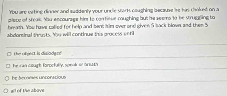 You are eating dinner and suddenly your uncle starts coughing because he has choked on a
piece of steak. You encourage him to continue coughing but he seems to be struggling to
breath. You have called for help and bent him over and given 5 back blows and then 5
abdominal thrusts. You will continue this process until
the object is dislodged
he can cough forcefully, speak or breath
he becomes unconscious
all of the above