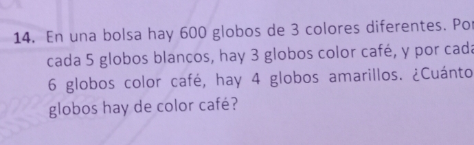 En una bolsa hay 600 globos de 3 colores diferentes. Por 
cada 5 globos blancos, hay 3 globos color café, y por cada
6 globos color café, hay 4 globos amarillos. ¿Cuánto 
globos hay de color café?