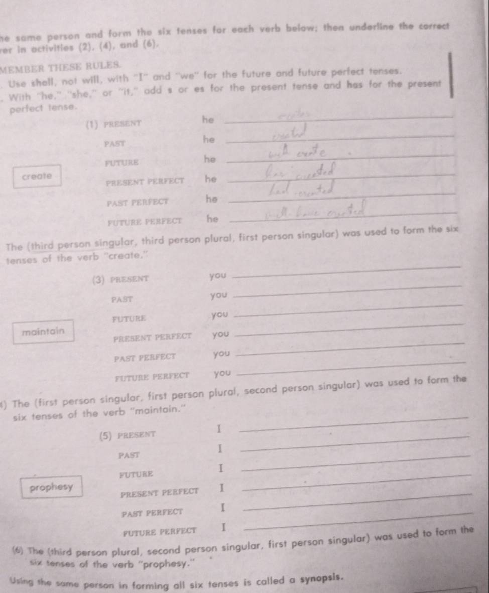 he same person and form the six tenses for each verb below; then underline the correct 
ver in activities (2), (4), and (6). 
MEMBER THESE RULES. 
. Use shall, not will, with ''I'' and ''we'' for the future and future perfect tenses. 
. With "he," "she,' or "it," add s or es for the present tense and has for the present 
_ 
perfect tense. 
_ 
(1)PRESENT he 
PAST 
he 
FUTURE he 
_ 
create 
PRESENT PERFECT he 
_ 
PAST PERFECT he 
_ 
FUTURE PERFECT he 
_ 
The (third person singular, third person plural, first person singular) was used to form the six 
tenses of the verb "create." 
_ 
(3) PRESENT you 
_ 
PAST you 
_ 
FUTURE you 
_ 
maintain 
_ 
PRESENT PERFECT you 
PAST PERFECT you 
FUTURE PERFECT you 
_ 
) The (first person singular, first person plural, second person singular) was used to form the 
six tenses of the verb ''maintain.'_ 
(5) PRESENT 1 _ 
1 
PAST 
_ 
1 
FUTURE 
_ 
prophesy 1 
PRESENT PERFECT_ 
PAST PERFECT I_ 
FUTURE PERFECT 1 
(6) The (third person plural, second person singular, first person singular) was used to form the 
six tenses of the verb "prophesy." 
Using the same person in forming all six tenses is called a synopsis.