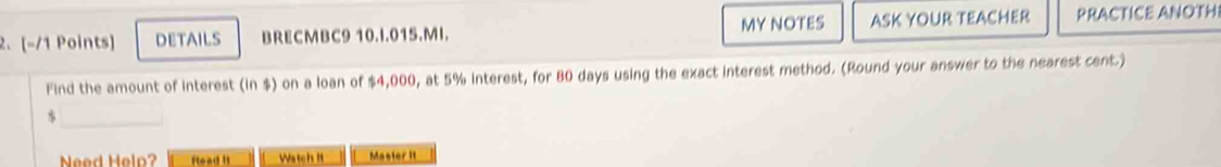 DETAILS BRECMBC9 10.I.015.MI. MY NOTES ASK YOUR TEACHER PRACTICE ANOTHI 
Find the amount of interest (in $) on a loan of $4,000, at 5% interest, for 80 days using the exact interest method. (Round your answer to the nearest cent.)
$
Need Help? flead It Watch It Master II