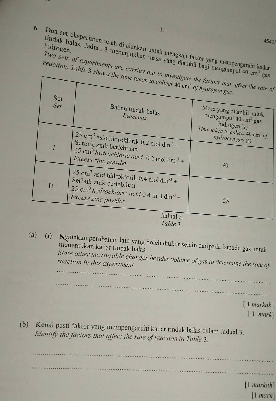 11 4541/
hidrogen.
6 Dua set eksperimen telah dijalankan untuk mengkaji faktor yang mempengaruhi kadan
tindak balas. Jadual 3 menunjukkan masa yang diambil bagi mengumpus
Two sets of experiments are carrie of
reaction. Table 3 
f
(a) (i) Nyatakan perubahan lain yang boleh diukur selain daripada isipadu gas untuk
menentukan kadar tindak balas
_
State other measurable changes besides volume of gas to determine the rate of
reaction in this experiment.
_
[ 1 markah]
[ l mark]
(b) Kenal pasti faktor yang mempengaruhi kadar tindak balas dalam Jadual 3.
Identify the factors that affect the rate of reaction in Table 3.
_
_
[1 markah]
[1 mark]