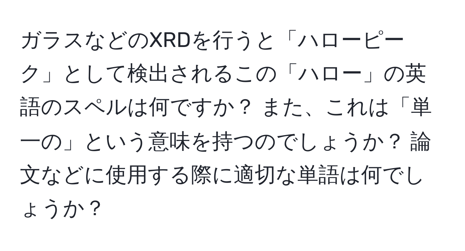 ガラスなどのXRDを行うと「ハローピーク」として検出されるこの「ハロー」の英語のスペルは何ですか？ また、これは「単一の」という意味を持つのでしょうか？ 論文などに使用する際に適切な単語は何でしょうか？