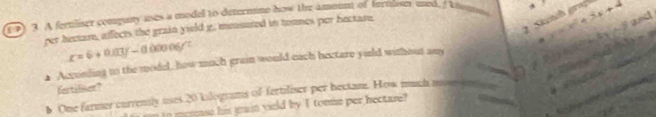Skünch gra
(1) 3. A fertiliser compuny uses a model to determine how the ammunt of fertliser mod, I khomm
per heeare, affects the grain yield g. measured in tonmes per bectase.
x=6+0.03y-0.00006y'=
▲ Acconling to the model, how much grain would each hectare yuld without any → y=x^2+3x+4 -4x+8
and

a
fartiliser?
. ÷
One farmer currently uses 20 kilograms of fertiliser per bectam. How much moms
In merease his min yield by I tomme per hectare?