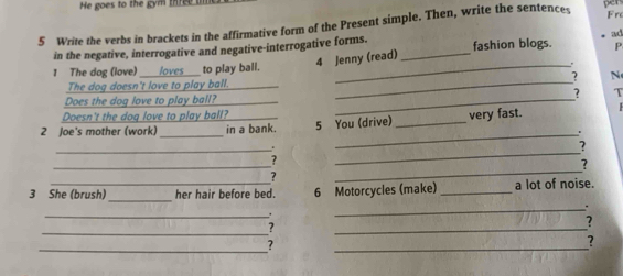 He goes to the gym three 
Frc 
5 Write the verbs in brackets in the affirmative form of the Present simple. Then, write the sentences pen 
4 Jenny (read) ad 
in the negative, interrogative and negative-interrogative forms. _fashion blogs. P 
_ 
1 The dog (love) _laves to play ball._ 
? N 
The dog doesn't love to play ball._ 
Does the dog love to play ball? __? T 
Doesn't the doq love to play ball? 
_ 
2 Joe's mother (work) in a bank. 5 You (drive) _very fast. 
_. 
_ 
? 
_ 
_ 
? 
_ 
? 
2 
_ 
3 She (brush) her hair before bed. 6 Motorcycles (make) _a lot of noise. 
_. 
_. 
_ 
? 
_ 
? 
_ 
? 
_ 
?