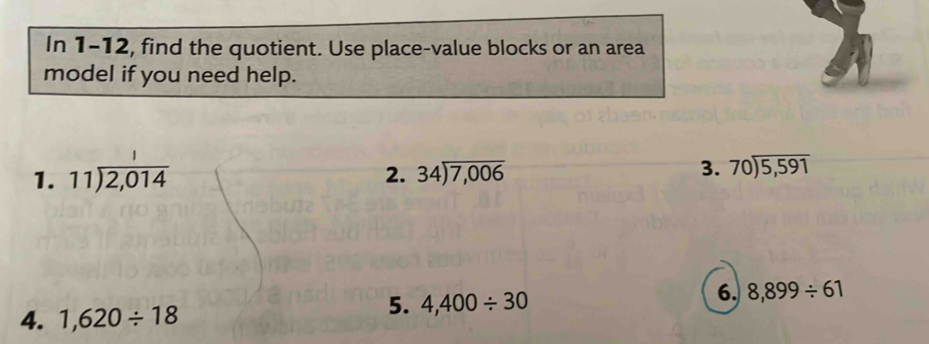 In 1-12, find the quotient. Use place-value blocks or an area 
model if you need help. 
1. beginarrayr 11encloselongdiv 2,014endarray 2. 34encloselongdiv 7,006 3. beginarrayr 70encloselongdiv 5,591endarray
4. 1,620/ 18
5. 4,400/ 30
6. 8,899/ 61