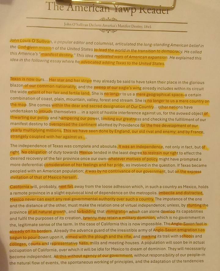 The American Yawp Reader
    
John O'Sullivan Declares America's Manifest Destiny, 1845
John Louis O'Sullivan, a popular editor and columnist, articulated the long-standing American belief in
the God-given mission of the United States to lead the world in the transition to democracy. He called
this America's “manifest destiny.” This idea motivated wars of American expansion. He explained this
idea in the following essay where he advocated adding Texas to the United States.
Texas is now ours... Her star and her stripe may already be said to have taken their place in the glorious
blazon of our common nationality; and the sweep of our eagle's wing already includes within its circuit
the wide extent of her fair and fertile land. She is no longer to us a mere geographical space--a certain
combination of coast, plain, mountain, valley, forest and stream. She is no longer to us a mere country on
the map. She comes within the dear and sacred designation of Our Country... other nations have
undertaken to intrude themselves ... in a spirit of hostile interference against us, for the avowed object of
thwarting our policy and hampering our power, limiting our greatness and checking the fulfillment of our
manifest destiny to overspread the continent allotted by Providence for the free development of our
yearly multiplying millions. This we have seen done by England, our old rival and enemy; and by France,
strangely coupled with her against us....
The independence of Texas was complete and absolute. It was an independence, not only in fact, but of
right. No obligation of duty towards Mexico tended in the least degree to restrain our right to effect the
desired recovery of the fair province once our own-whatever motives of policy might have prompted a
more deferential consideration of her feelings and her pride, as involved in the question. If Texas became
peopled with an American population; it was by no contrivance of our government, but on the express
invitation of that of Mexico herself...
California will, probably, next fall away from the loose adhesion which, in such a country as Mexico, holds
a remote province in a slight equivocal kind of dependence on the metropolis. Imbecile and distracted,
Mexico never can exert any real governmental authority over such a country. The impotence of the one
and the distance of the other, must make the relation one of virtual independence; unless, by stunting the
province of all natural growth, and forbidding that immigration which can alone develop its capabilities
and fulfil the purposes of its creation, tyranny may retain a military dominion, which is no government in
the, legitimate sense of the term. In the case of California this is now impossible. The Anglo-Saxon foot is
alreedy on its borders. Already the advance guard of the irresistible army of Anglo-Saxon emigration ras
begun to pour down upon it, armed with the plough and the rifle, and marking its trail with schools and
colleges, courts and representative halls, mills and meeting-houses. A population will soon be in actual
occupation of California, over which it will be idle for Mexico to dream of dominion. They will necessarily
become independent. All this without agency of our government, without responsibility of our people--in
the natural flow of events, the spontaneous working of principles, and the adaptation of the tendencies