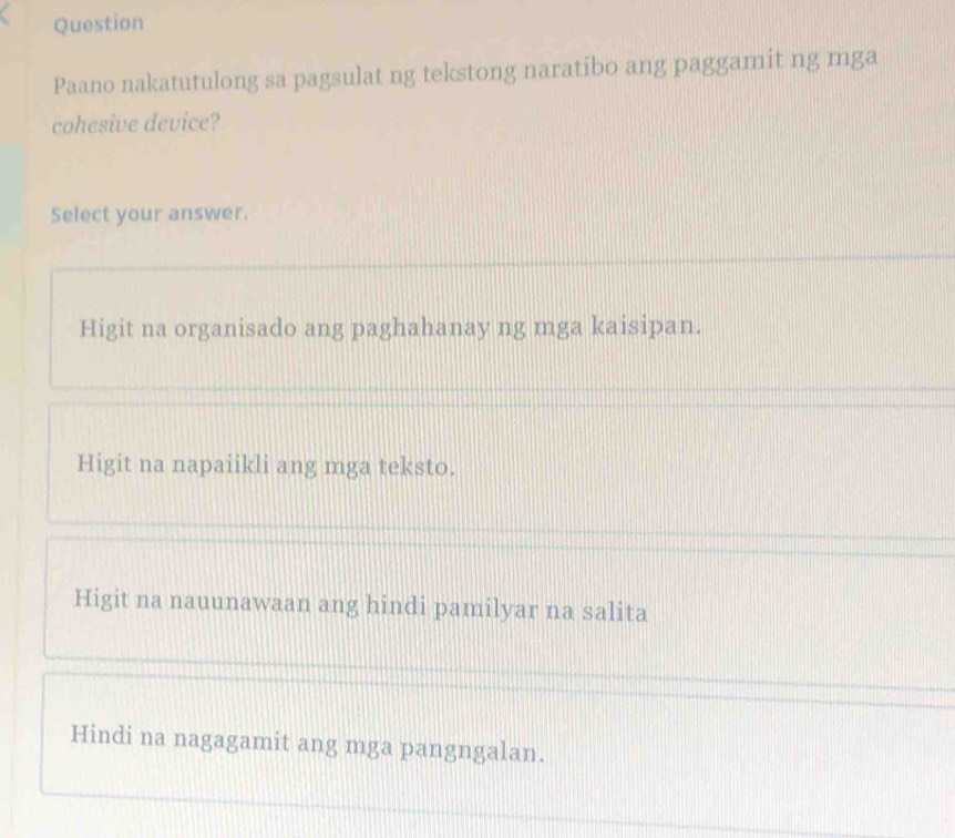 Question
Paano nakatutulong sa pagsulat ng tekstong naratibo ang paggamit ng mga
cohesive device?
Select your answer.
Higit na organisado ang paghahanay ng mga kaisipan.
Higit na napaiikli ang mga teksto.
Higit na nauunawaan ang hindi pamilyar na salita
Hindi na nagagamit ang mga pangngalan.