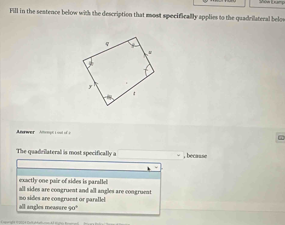 Show Examp
Fill in the sentence below with the description that most specifically applies to the quadrilateral belov
Answer Attempt 1 out of 2
The quadrilateral is most specifically a , because
exactly one pair of sides is parallel
all sides are congruent and all angles are congruent
no sides are congruent or parallel
all angles measure 90°
Copyright 12024 DeltaMath.com All Rights Reserved Privary Poliry