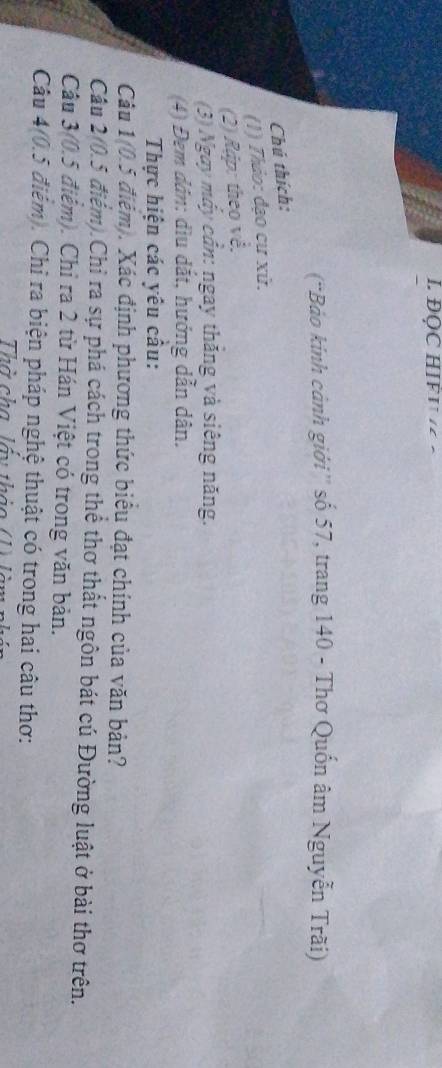 ĐQC HIF I · 
(“Bảo kinh cảnh giới'' số 57, trang 140 - Thơ Quốn âm Nguyễn Trãi) 
Chú thích: 
(1) Thảo: đạo cư xử. 
(2) Rập: theo về. 
(3) Ngay máy cần: ngay thăng và siêng năng. 
(4) Đem đân: dìu dắt, hướng dẫn dân. 
Thực hiện các yêu cầu: 
Câu 1(0.5 điệm). Xác định phương thức biểu đạt chính của văn bản? 
Câu 2(0.5 điểm).Chỉ ra sự phá cách trong thể thơ thất ngôn bát cú Đường luật ở bài thơ trên. 
Câu 3(0.5 điểm). Chỉ ra 2 từ Hán Việt có trong văn bản. 
Câu 4(0.5 điểm). Chỉ ra biện pháp nghệ thuật có trong hai câu thơ: 
Thờ cha lầy thảo (1) làm nhân