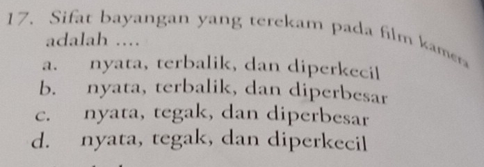 Sifat bayangan yang terekam pada film kamera
adalah ....
a. nyata, terbalik, dan diperkecil
b. nyata, terbalik, dan diperbesar
c. nyata, tegak, dan diperbesar
d. nyata, tegak, dan diperkecil