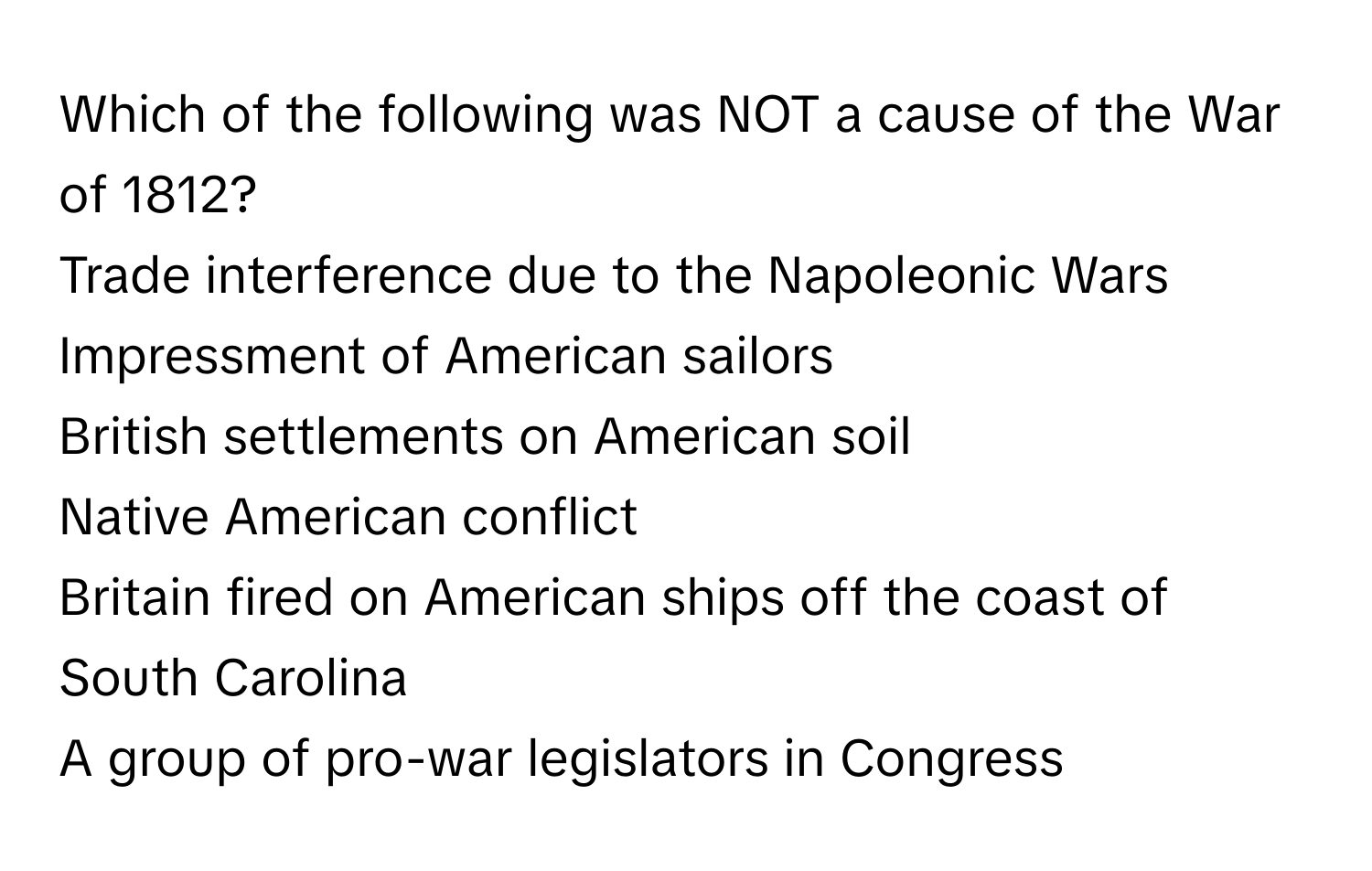 Which of the following was NOT a cause of the War of 1812?

Trade interference due to the Napoleonic Wars

Impressment of American sailors

British settlements on American soil

Native American conflict

Britain fired on American ships off the coast of South Carolina

A group of pro-war legislators in Congress