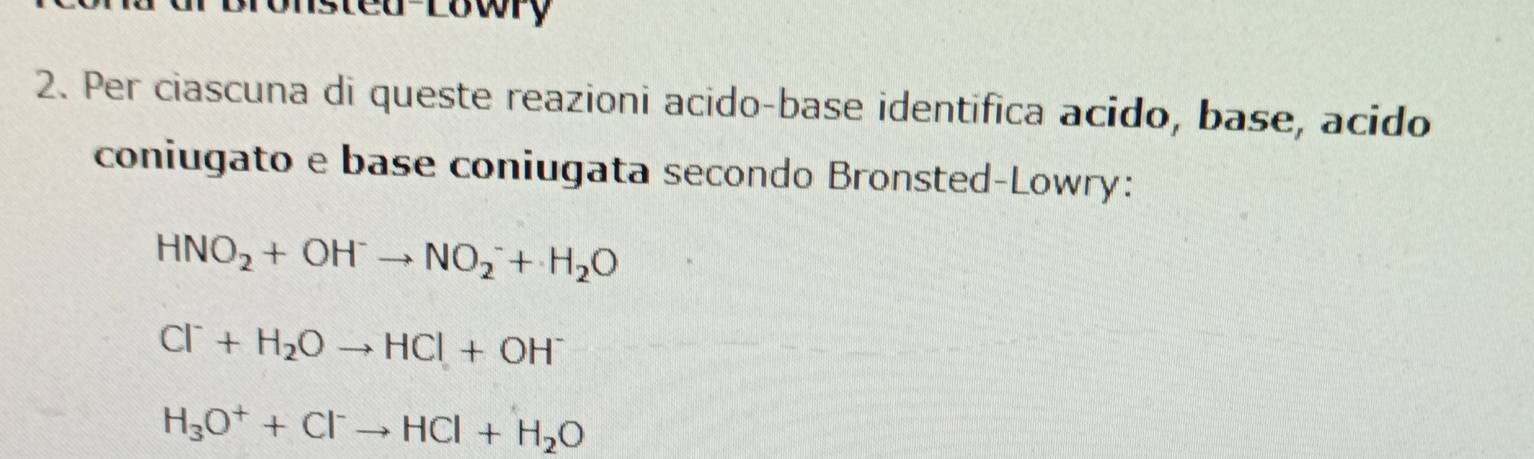 tea-rowry 
2. Per ciascuna di queste reazioni acido-base identifica acido, base, acido
coniugato e base coniugata secondo Bronsted-Lowry:
HNO_2+OH^-to NO_2^(-+H_2)O
Cl^-+H_2Oto HCl+OH^-
H_3O^++Cl^-to HCl+H_2O