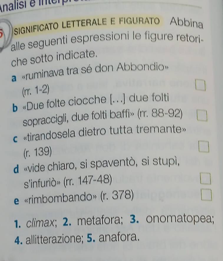 Analisi é interpi 
significato letterale e figurato Abbina 
alle seguenti espressioni le figure retori- 
che sotto indicate. 
a «ruminava tra sé don Abbondio» 
(rr. 1-2) 
b «Due folte ciocche [. .] due folti 
sopraccigli, due folti baffi» (rr. 88-92) 
«tirandosela dietro tutta tremante» 
(r. 139)
d «vide chiaro, si spaventò, si stupì, 
s'infuriò» (rr. 147-48) 
e «rimbombando» (r. 378)
1. climax; 2. metafora; 3. onomatopea; 
4. allitterazione; 5. anafora.