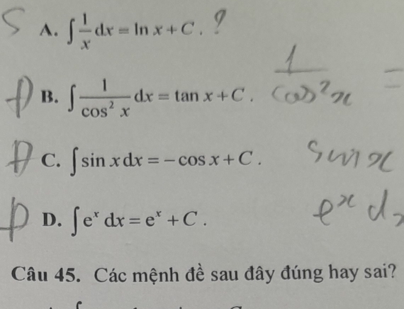 A. ∈t  1/x dx=ln x+C. I
B. ∈t  1/cos^2x dx=tan x+C
C. ∈t sin xdx=-cos x+C.
D. ∈t e^xdx=e^x+C. 
Câu 45. Các mệnh đề sau đây đúng hay sai?