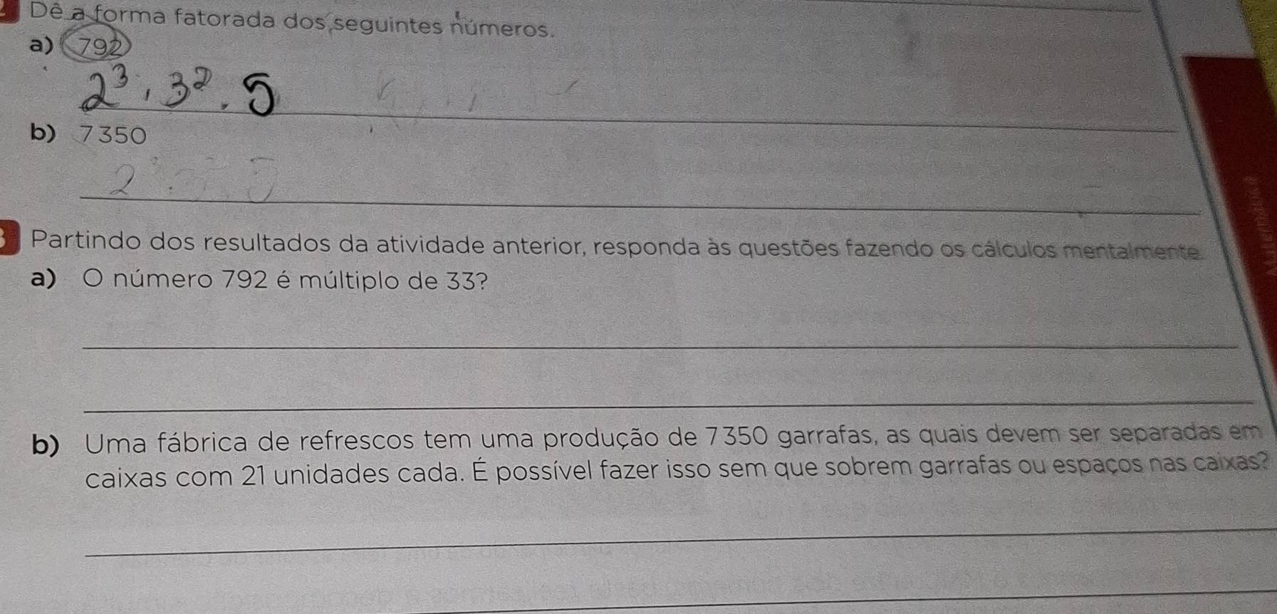 a Dê a forma fatorada dos seguintes números. 
a) 792
_ 
b) 7350
_ 
3a Partindo dos resultados da atividade anterior, responda às questões fazendo os cálculos mentalmente 
a) O número 792 é múltiplo de 33? 
_ 
_ 
b) Uma fábrica de refrescos tem uma produção de 7350 garrafas, as quais devem ser separadas em 
caixas com 21 unidades cada. É possível fazer isso sem que sobrem garrafas ou espaços nas caixas? 
_ 
_