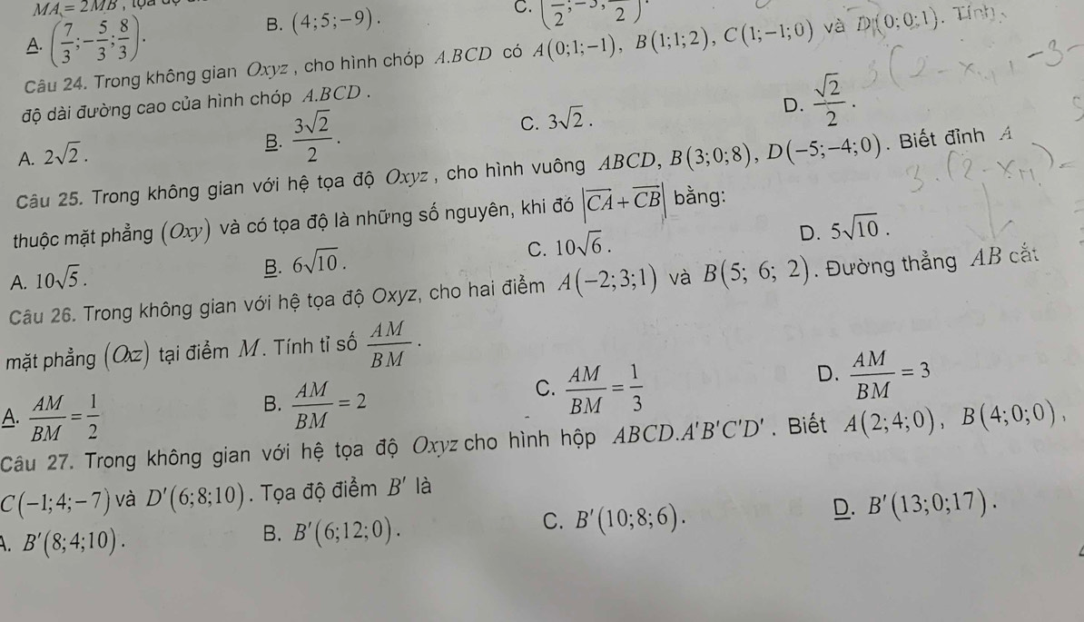 MA=2MB
B. (4;5;-9).
C.
A. ( 7/3 ;- 5/3 ; 8/3 ). A(0;1;-1),B(1;1;2),C(1;-1;0) (frac 2,-3,frac 2) và D(0;0:1). Tính
Câu 24. Trong không gian Oxyz , cho hình chóp A.BCD có
độ dài đường cao của hình chóp A.BCD .
D.  sqrt(2)/2 .
A. 2sqrt(2).
B.  3sqrt(2)/2 .
C. 3sqrt(2).
Câu 25. Trong không gian với hệ tọa độ Oxyz , cho hình vuông ABCD, B(3;0;8),D(-5;-4;0). Biết đỉnh Á
thuộc mặt phẳng (Oxy) và có tọa độ là những số nguyên, khi đó |vector CA+vector CB| bằng:
D. 5sqrt(10).
B. 6sqrt(10).
C. 10sqrt(6).
A. 10sqrt(5). A(-2;3;1) và B(5;6;2). Đường thẳng AB cắt
Câu 26. Trong không gian với hệ tọa độ Oxyz, cho hai điểm
mặt phẳng (Oz) tại điểm M. Tính tỉ số  AM/BM .
A.  AM/BM = 1/2 
B.  AM/BM =2
C.  AM/BM = 1/3 
D.  AM/BM =3
Câu 27. Trong không gian với hệ tọa độ Oxyz cho hình hộp ABCD. A'B'C'D'. Biết A(2;4;0),B(4;0;0),
C(-1;4;-7) và D'(6;8;10). Tọa độ điểm B' là
D. B'(13;0;17).
A B'(8;4;10).
B. B'(6;12;0).
C. B'(10;8;6).