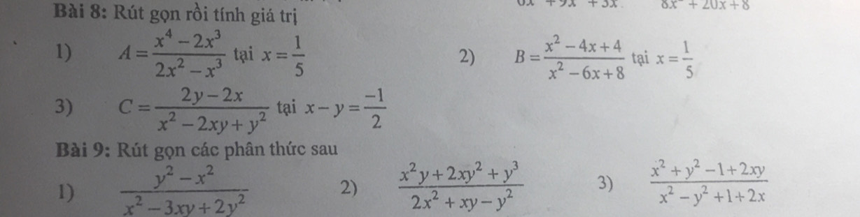 Rút gọn rồi tính giá trị
+3x 8x^-+20x+8
1) A= (x^4-2x^3)/2x^2-x^3  tại x= 1/5  2) B= (x^2-4x+4)/x^2-6x+8  tại x= 1/5 
3) C= (2y-2x)/x^2-2xy+y^2  taix-y= (-1)/2 
Bài 9: Rút gọn các phân thức sau 
1)  (y^2-x^2)/x^2-3xy+2y^2   (x^2y+2xy^2+y^3)/2x^2+xy-y^2  3)  (x^2+y^2-1+2xy)/x^2-y^2+1+2x 
2)