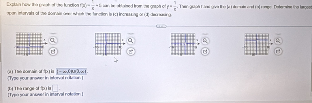 Explain how the graph of the function f(x)= 1/x +5 can be obtained from the graph of y= 1/x . Then graph f and give the (a) domain and (b) range. Determine the larges 
open intervals of the domain over which the function is (c) increasing or (d) decreasing.
X
16 16
B 
B
10
(a) The domain of f(x) is (-∈fty ,0)∪ (0,∈fty ). 
(Type your answer in interval notation.) 
(b) The range of f(x) is □. 
(Type your answer in interval notation.)