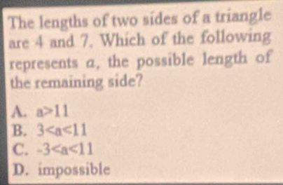 The lengths of two sides of a triangle
are 4 and 7. Which of the following
represents a, the possible length of
the remaining side?
A. a>11
B. 3
C. -3
D. impossible